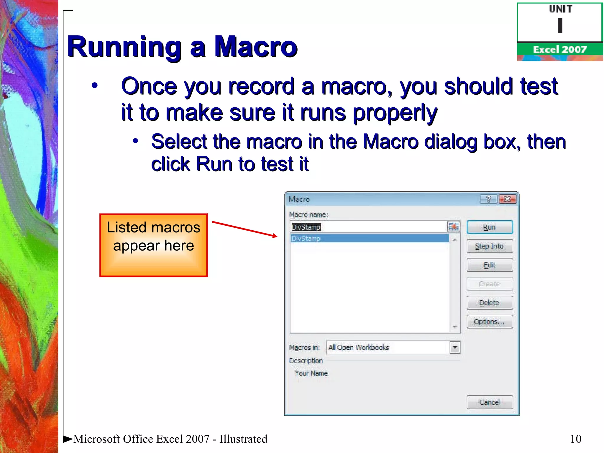 Running a Macro Once you record a macro, you should test it to make sure it runs properly Select the macro in the Macro dialog box, then click Run to test it Microsoft Office Excel 2007 - Illustrated Listed macros appear here 