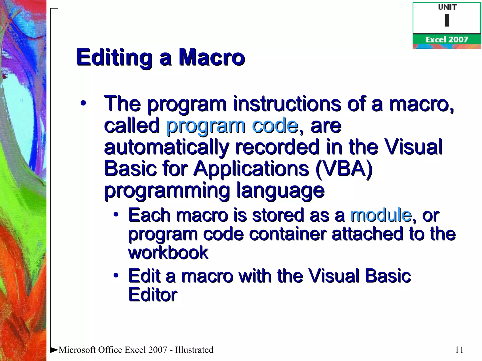 Editing a Macro The program instructions of a macro, called  program code , are automatically recorded in the Visual Basic for Applications (VBA) programming language Each macro is stored as a  module , or program code container attached to the workbook Edit a macro with the Visual Basic Editor Microsoft Office Excel 2007 - Illustrated 