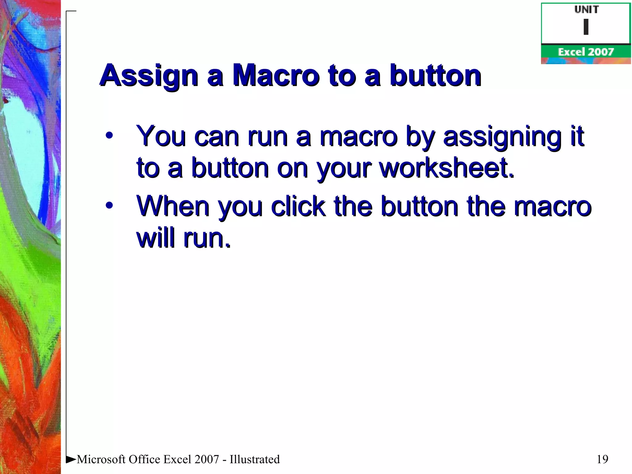 Assign a Macro to a button You can run a macro by assigning it to a button on your worksheet.  When you click the button the macro will run. Microsoft Office Excel 2007 - Illustrated 