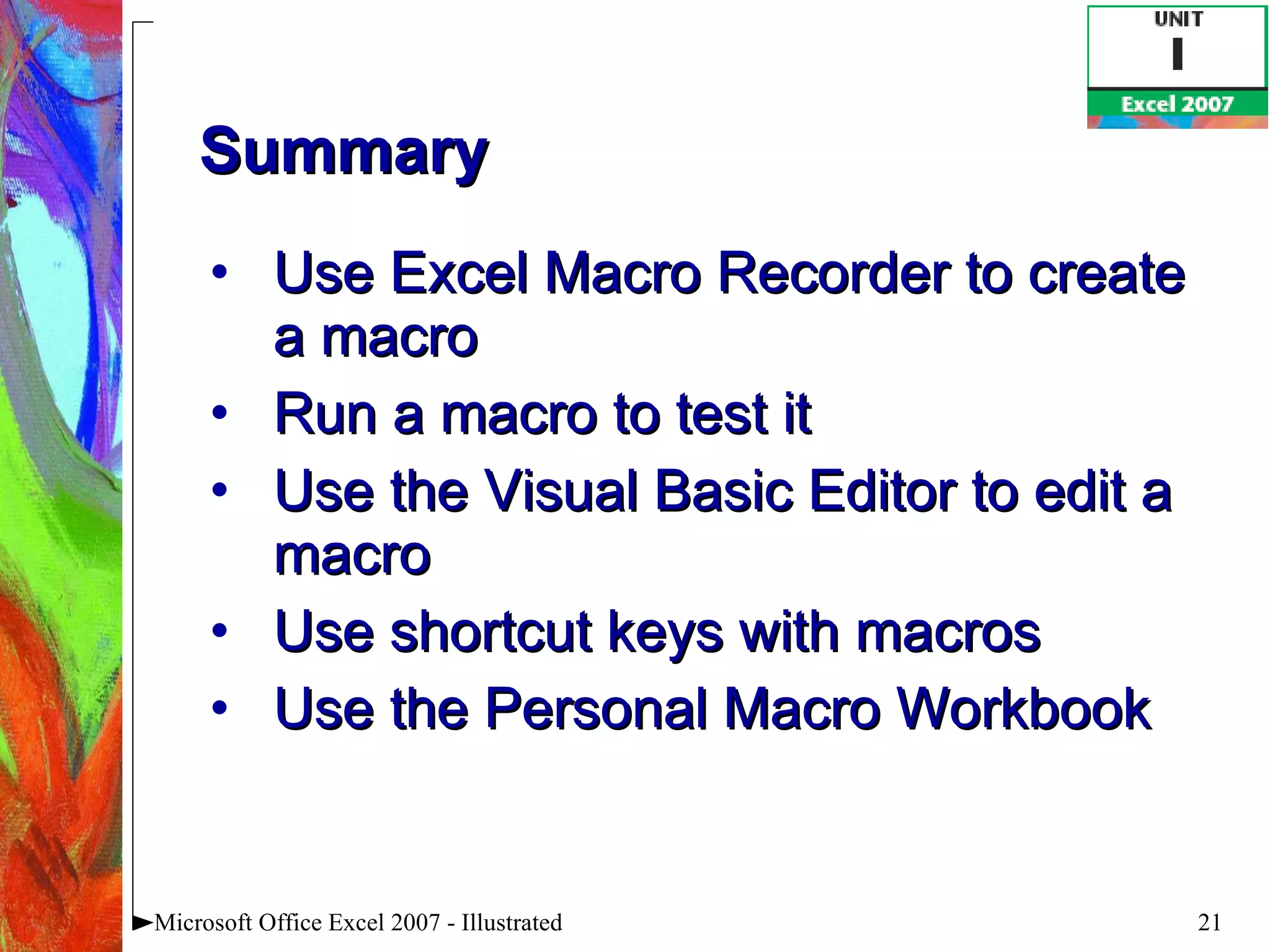 Summary Use Excel Macro Recorder to create a macro Run a macro to test it Use the Visual Basic Editor to edit a macro Use shortcut keys with macros Use the Personal Macro Workbook Microsoft Office Excel 2007 - Illustrated 