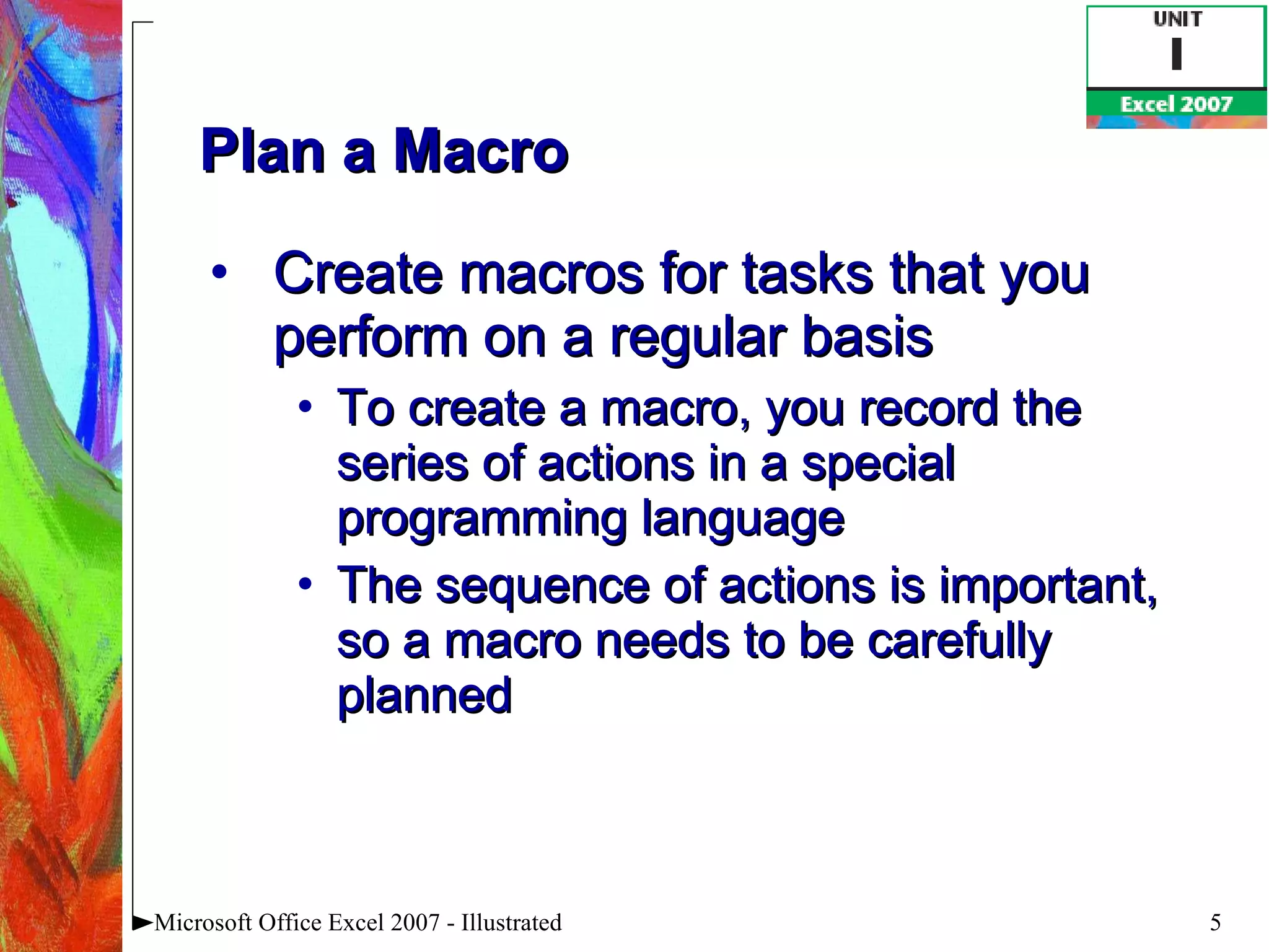 Plan a Macro Create macros for tasks that you perform on a regular basis To create a macro, you record the series of actions in a special programming language The sequence of actions is important, so a macro needs to be carefully planned Microsoft Office Excel 2007 - Illustrated 