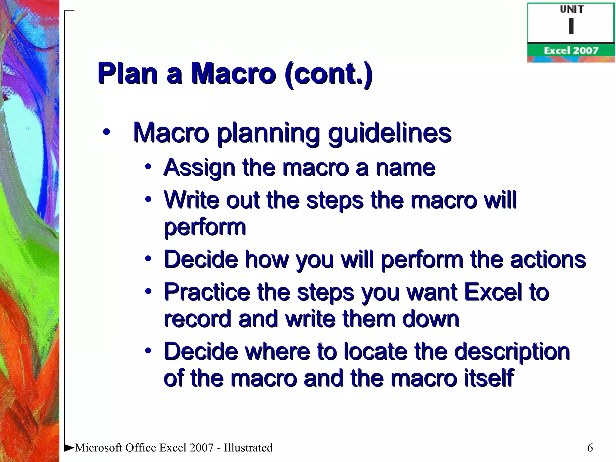 Plan a Macro (cont.) Macro planning guidelines Assign the macro a name Write out the steps the macro will perform Decide how you will perform the actions Practice the steps you want Excel to record and write them down Decide where to locate the description of the macro and the macro itself Microsoft Office Excel 2007 - Illustrated 