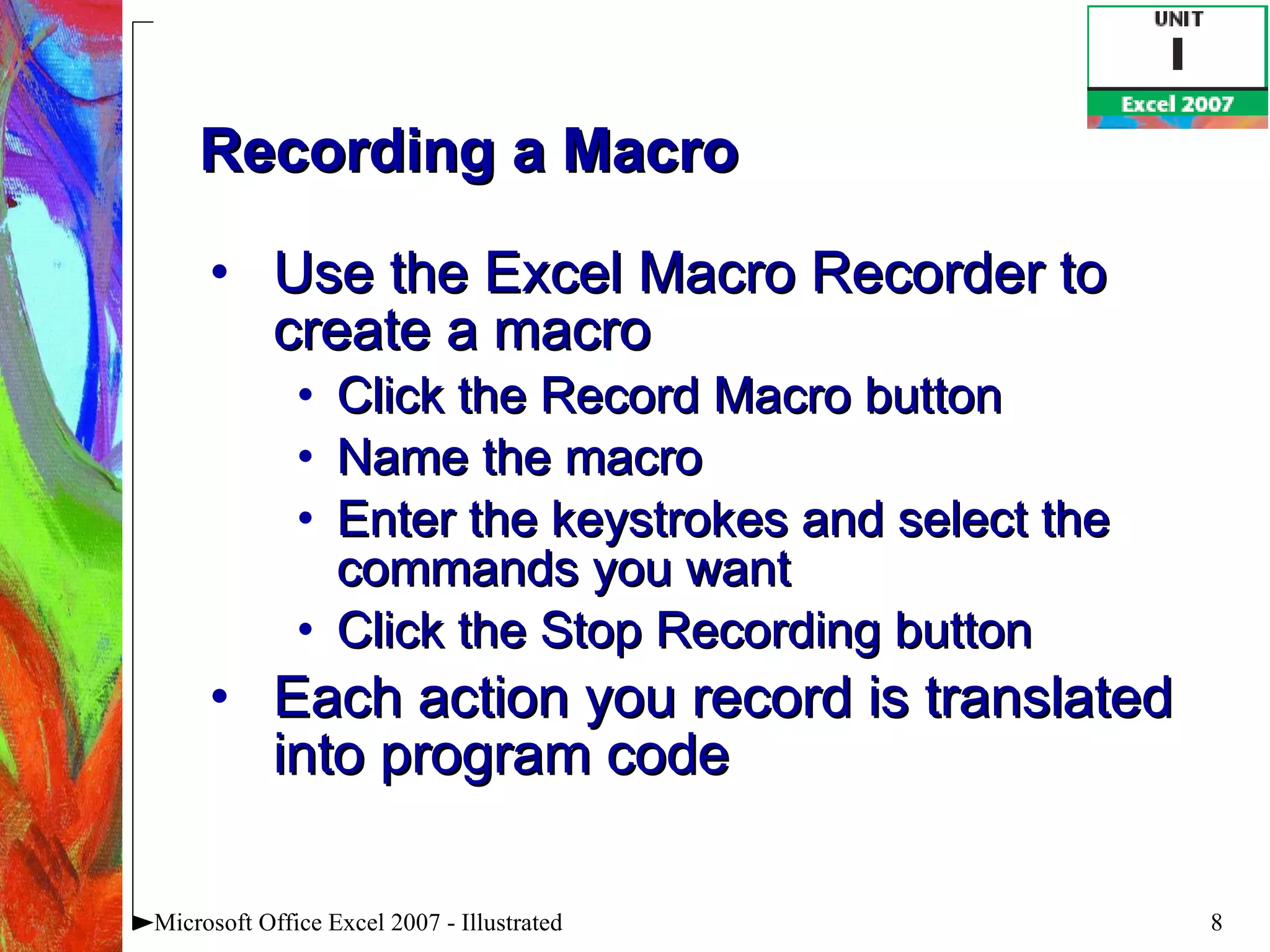 Recording a Macro Use the Excel Macro Recorder to create a macro Click the Record Macro button  Name the macro Enter the keystrokes and select the commands you want Click the Stop Recording button Each action you record is translated into program code Microsoft Office Excel 2007 - Illustrated 