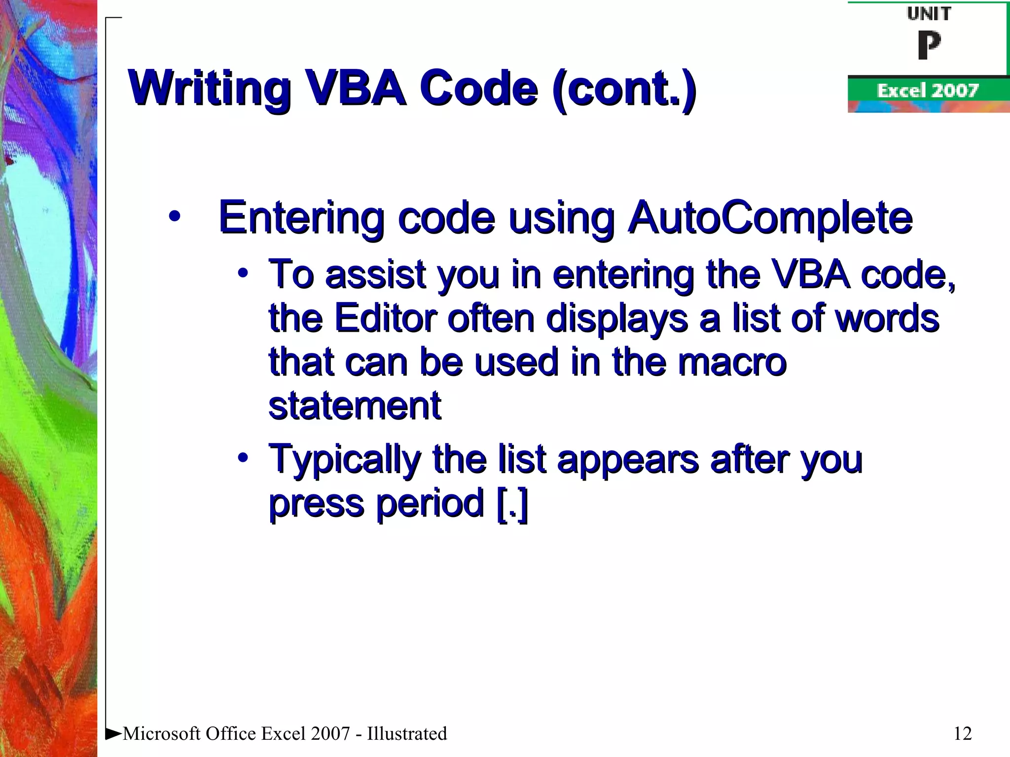 Writing VBA Code (cont.) Entering code using AutoComplete To assist you in entering the VBA code, the Editor often displays a list of words that can be used in the macro statement Typically the list appears after you press period [.] Microsoft Office Excel 2007 - Illustrated 