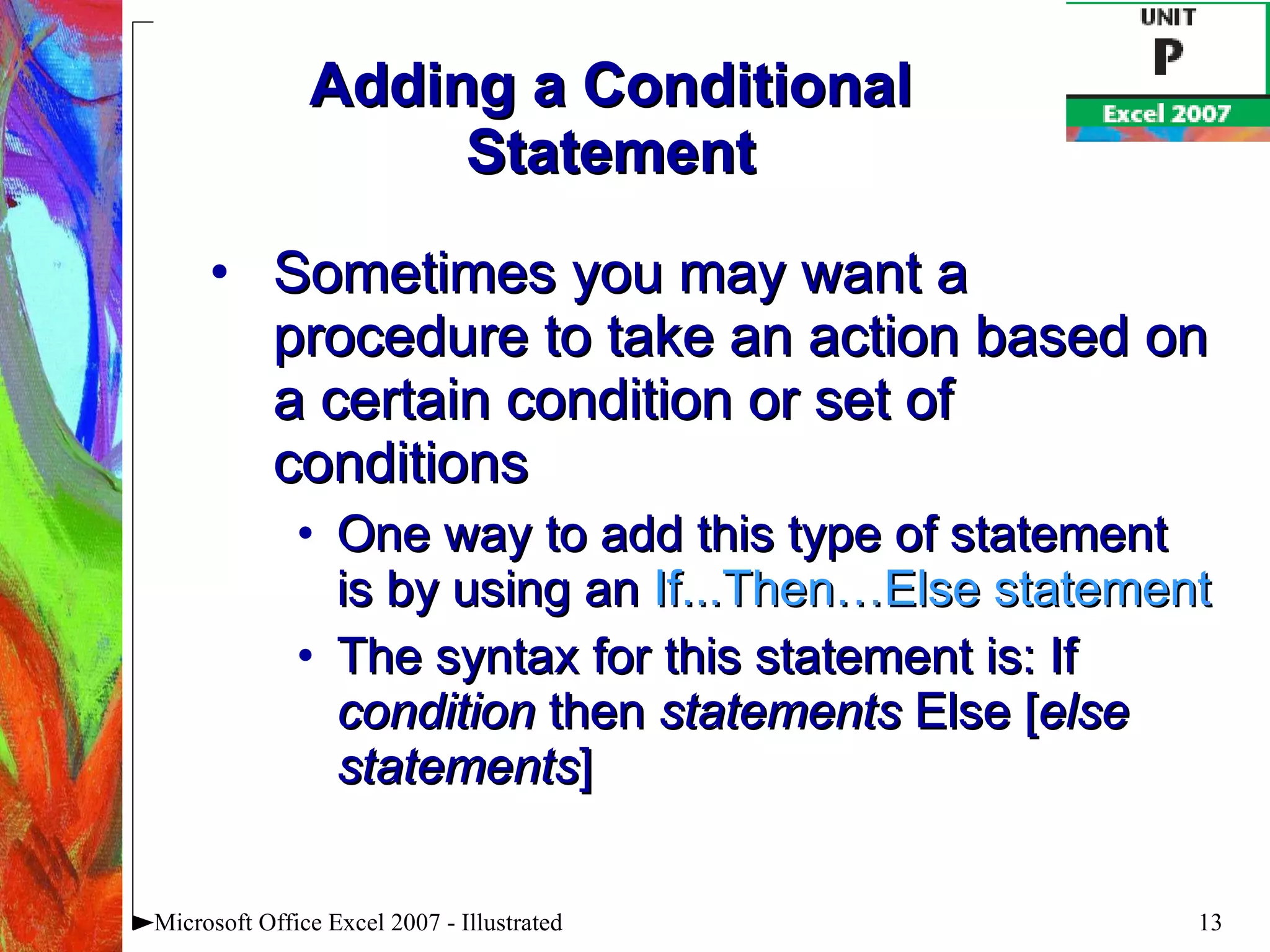 Adding a Conditional Statement Sometimes you may want a procedure to take an action based on a certain condition or set of conditions One way to add this type of statement is by using an  If...Then…Else statement The syntax for this statement is: If  condition  then  statements  Else [ else statements ] Microsoft Office Excel 2007 - Illustrated 