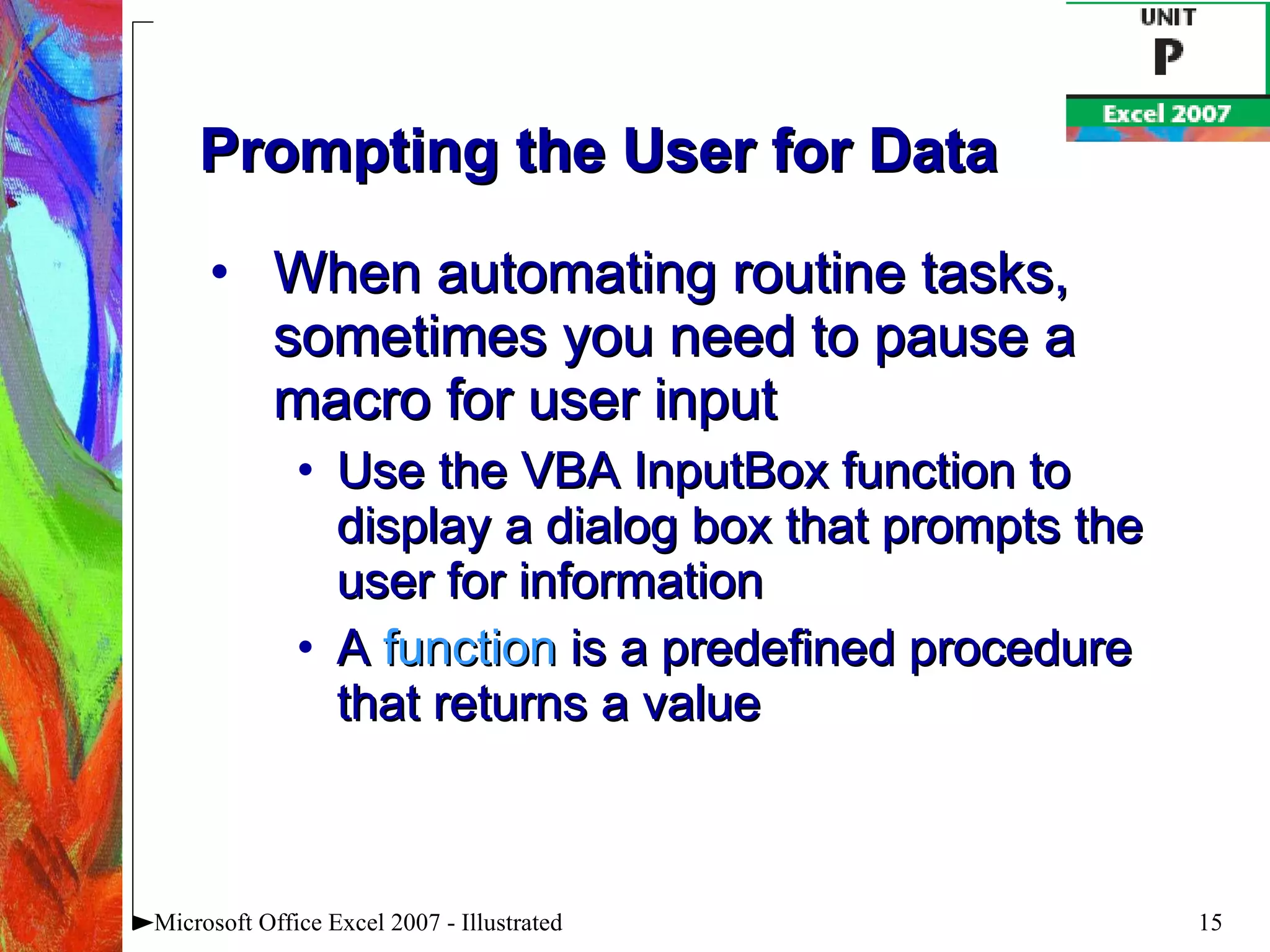 Prompting the User for Data When automating routine tasks, sometimes you need to pause a macro for user input Use the VBA InputBox function to display a dialog box that prompts the user for information A  function  is a predefined procedure that returns a value Microsoft Office Excel 2007 - Illustrated 