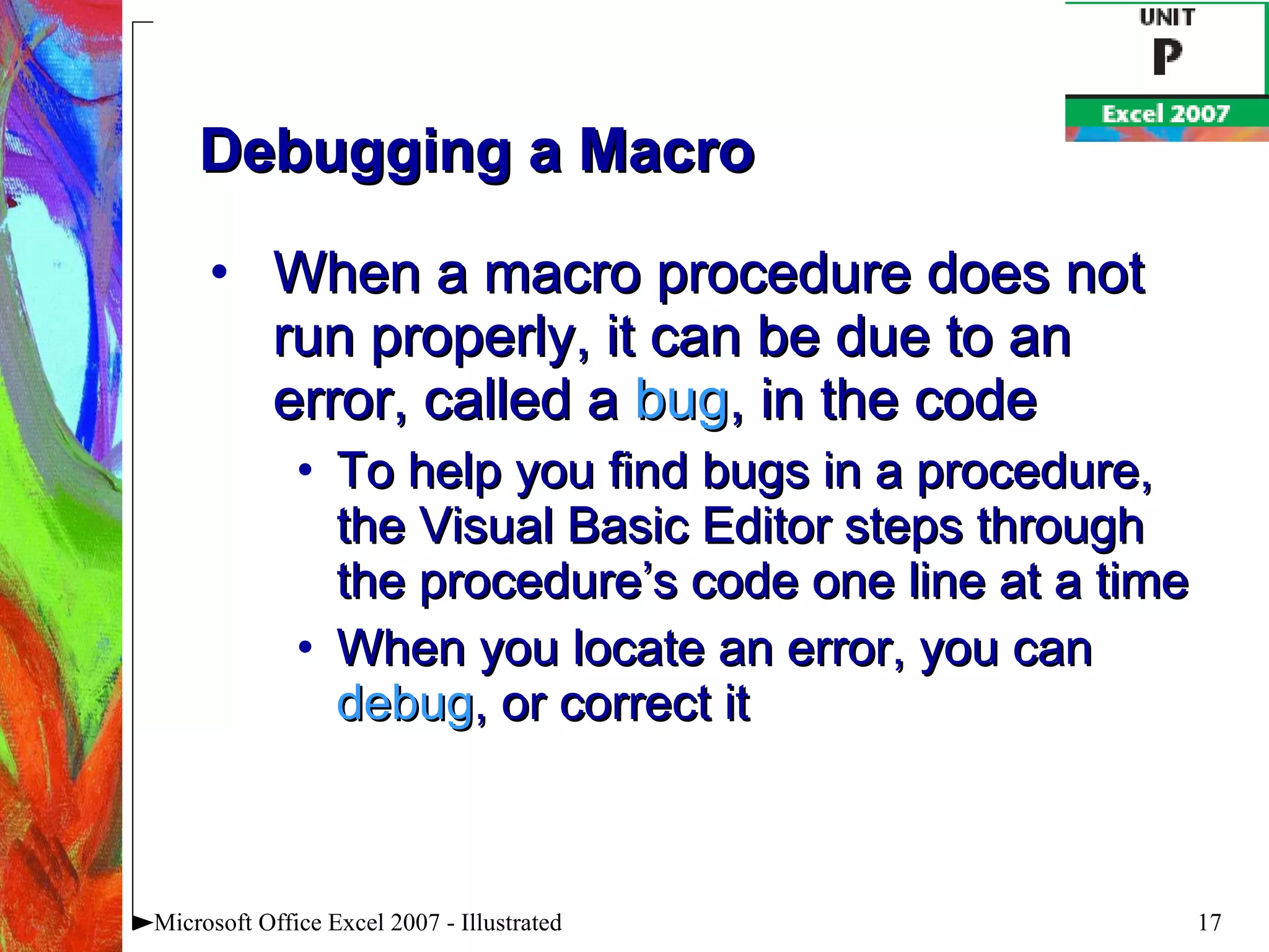 Debugging a Macro When a macro procedure does not run properly, it can be due to an error, called a  bug , in the code To help you find bugs in a procedure, the Visual Basic Editor steps through the procedure’s code one line at a time When you locate an error, you can  debug , or correct it Microsoft Office Excel 2007 - Illustrated 