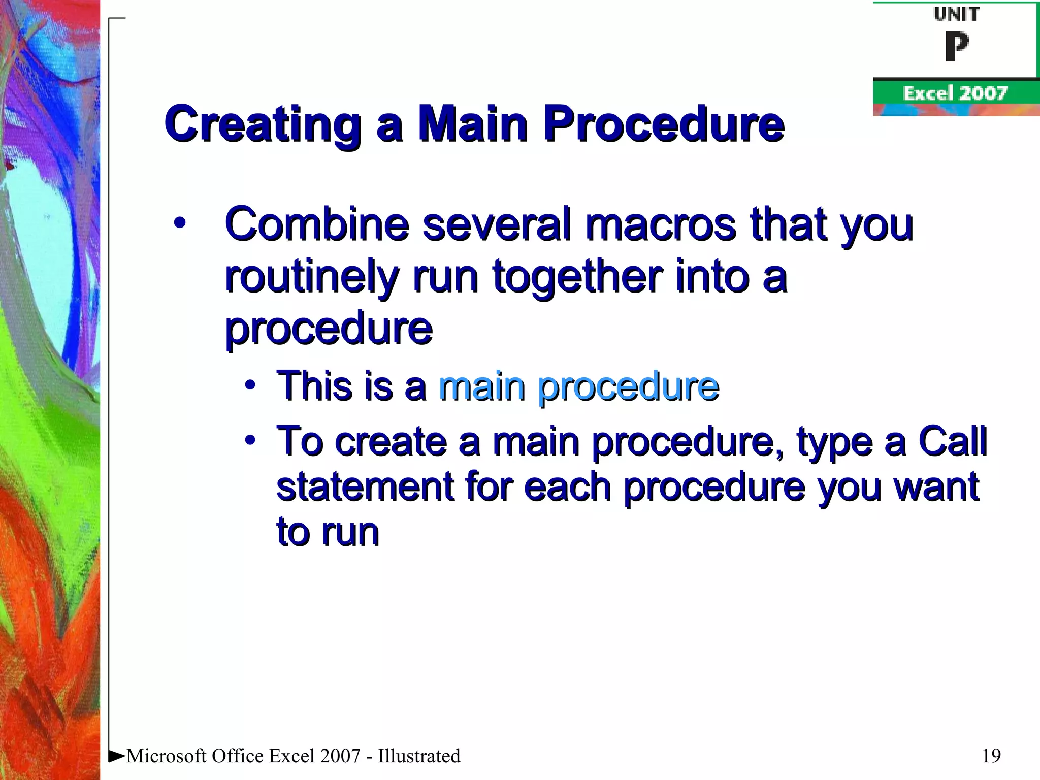 Creating a Main Procedure Combine several macros that you routinely run together into a procedure This is a  main procedure To create a main procedure, type a Call statement for each procedure you want to run Microsoft Office Excel 2007 - Illustrated 