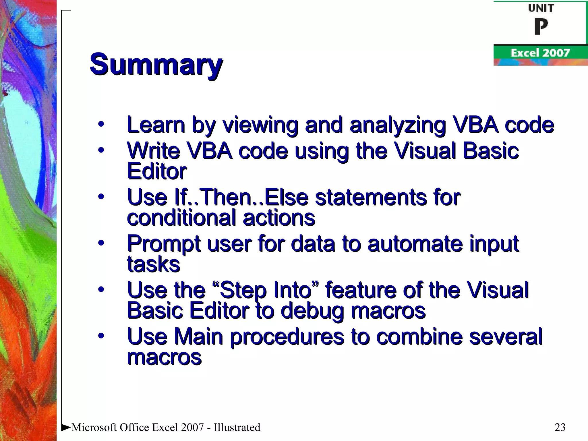 Summary Learn by viewing and analyzing VBA code Write VBA code using the Visual Basic Editor Use If..Then..Else statements for conditional actions Prompt user for data to automate input tasks Use the “Step Into” feature of the Visual Basic Editor to debug macros Use Main procedures to combine several macros Microsoft Office Excel 2007 - Illustrated 