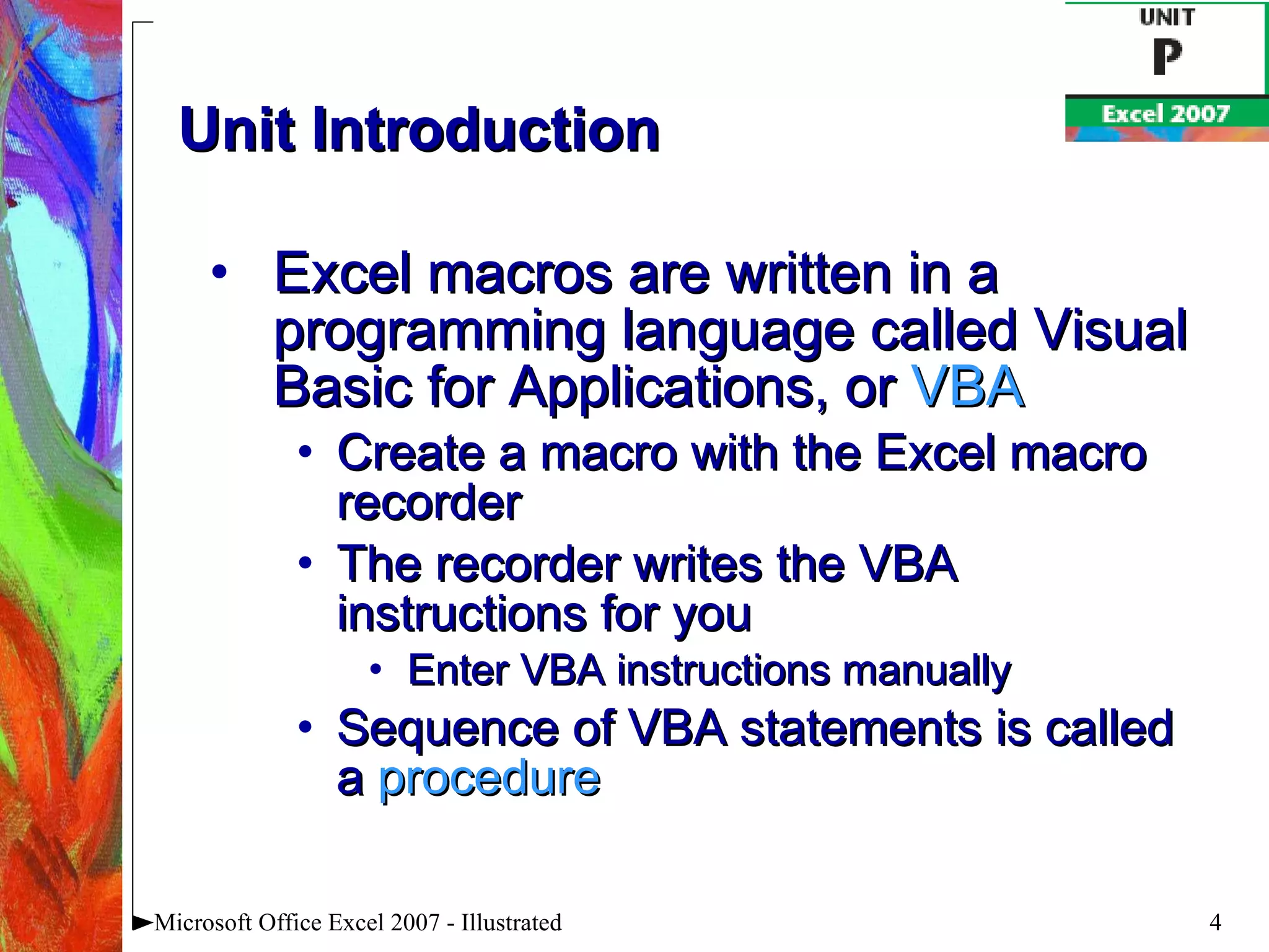 Unit Introduction Excel macros are written in a programming language called Visual Basic for Applications, or  VBA Create a macro with the Excel macro recorder The recorder writes the VBA instructions for you Enter VBA instructions manually Sequence of VBA statements is called a  procedure Microsoft Office Excel 2007 - Illustrated 
