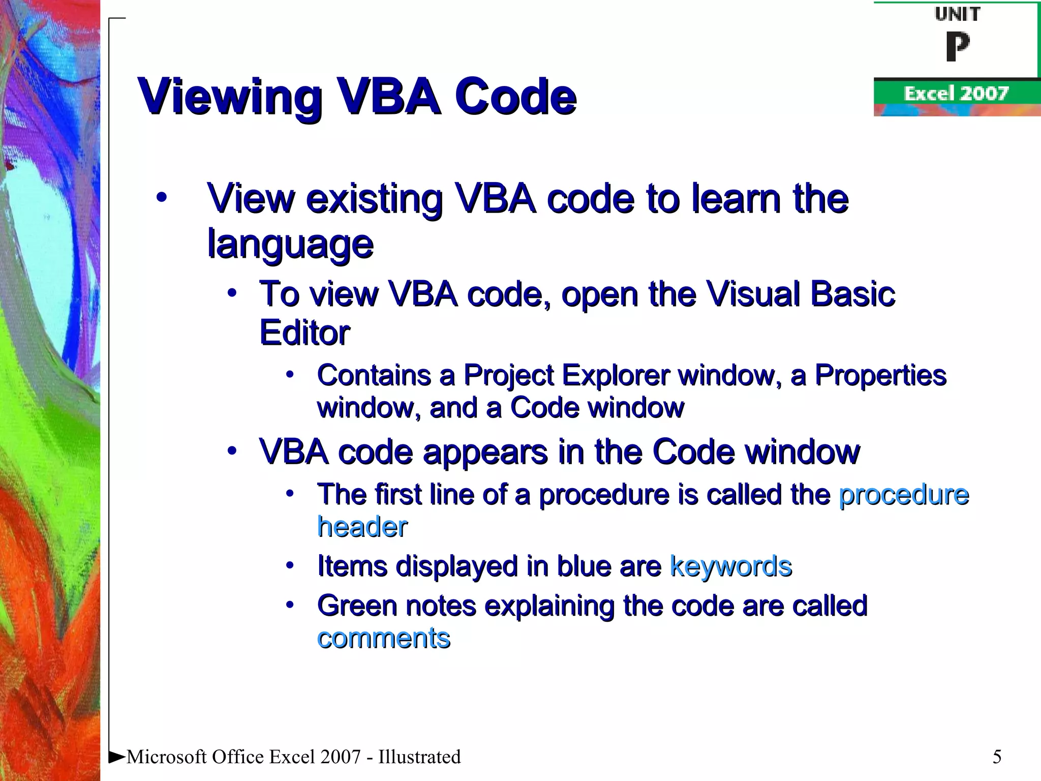 Viewing VBA Code View existing VBA code to learn the language To view VBA code, open the Visual Basic Editor Contains a Project Explorer window, a Properties window, and a Code window VBA code appears in the Code window The first line of a procedure is called the  procedure header Items displayed in blue are  keywords Green notes explaining the code are called  comments Microsoft Office Excel 2007 - Illustrated 