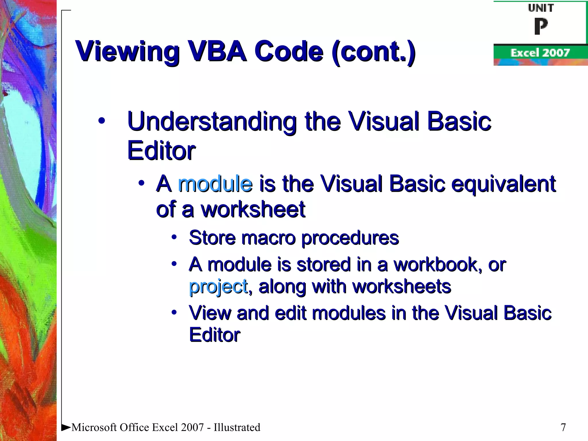 Viewing VBA Code (cont.) Understanding the Visual Basic Editor A  module  is the Visual Basic equivalent of a worksheet Store macro procedures A module is stored in a workbook, or  project , along with worksheets View and edit modules in the Visual Basic Editor Microsoft Office Excel 2007 - Illustrated 