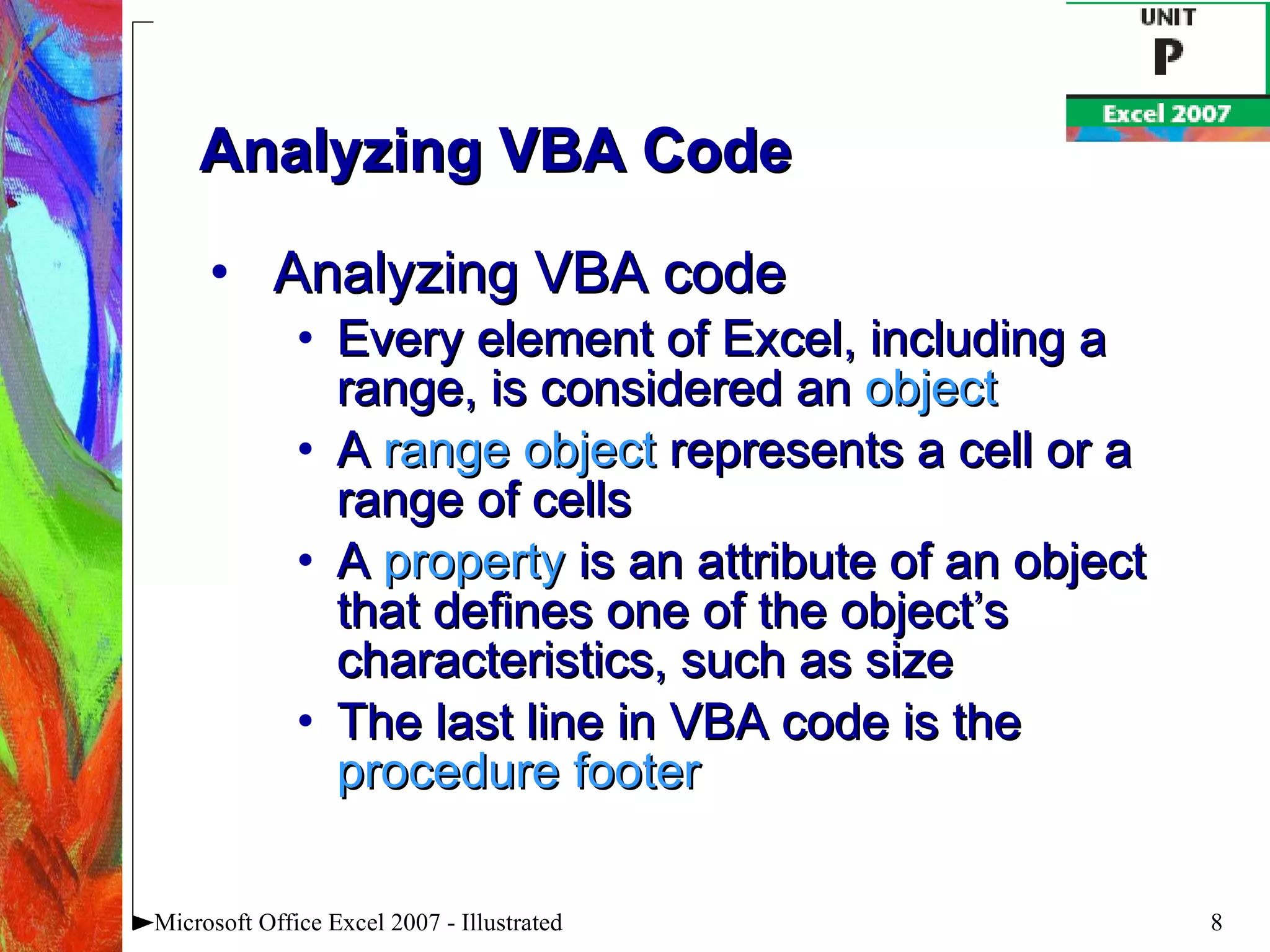 Analyzing VBA Code Analyzing VBA code Every element of Excel, including a range, is considered an  object A  range object  represents a cell or a range of cells A  property  is an attribute of an object that defines one of the object’s characteristics, such as size The last line in VBA code is the  procedure footer Microsoft Office Excel 2007 - Illustrated 