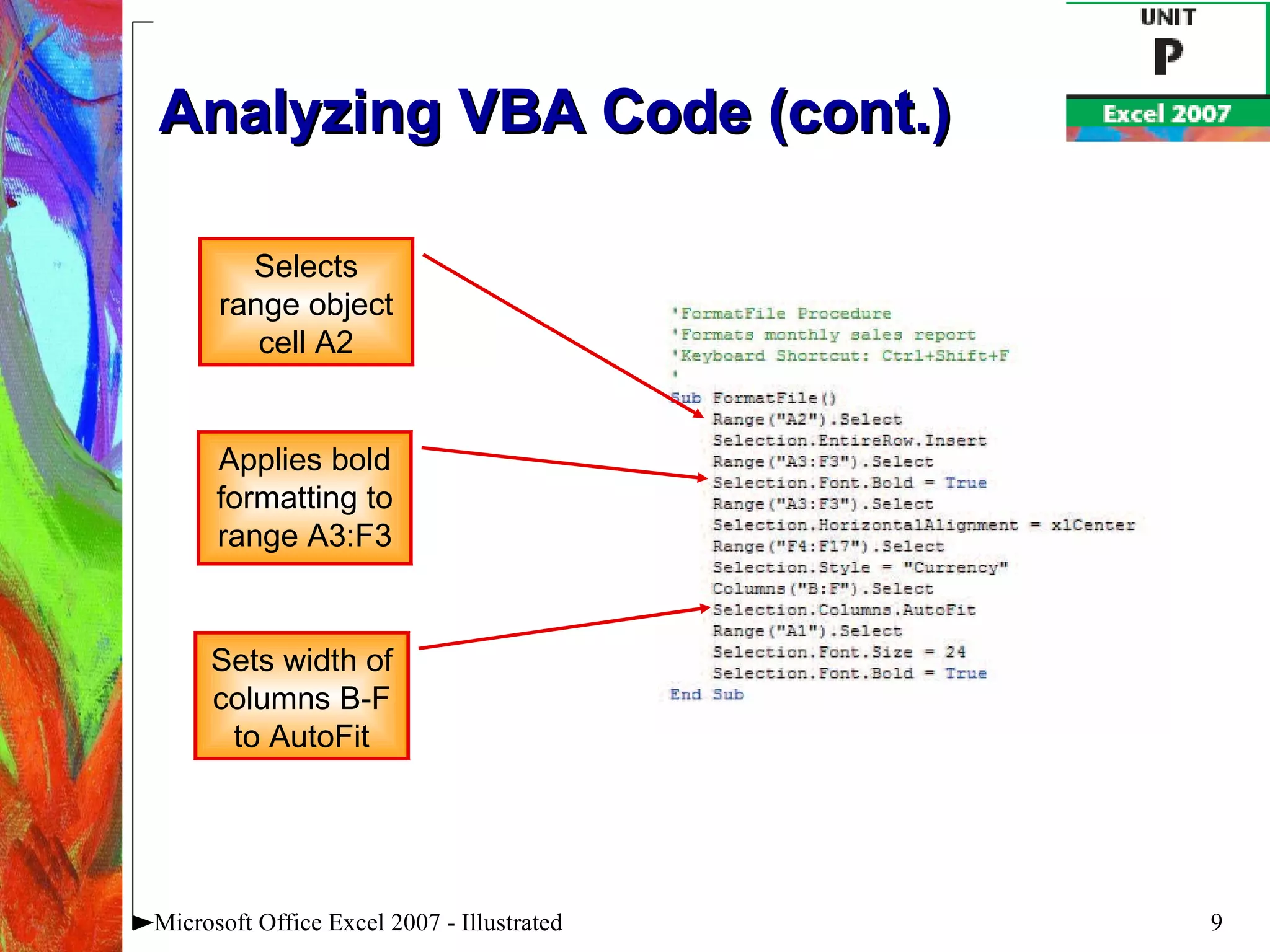 Analyzing VBA Code (cont.) Microsoft Office Excel 2007 - Illustrated Selects range object cell A2 Applies bold formatting to range A3:F3 Sets width of columns B-F to AutoFit 