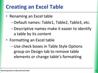 Creating an Excel Table                        XP


      • Renaming an Excel table
         – Default names: Table1, Table2, Table3, etc.
         – Descriptive names make it easier to identify
           a table by its content
      • Formatting an Excel table
         – Use check boxes in Table Style Options
           group on Design tab to remove table
           elements or change table’s formatting


New Perspectives on Microsoft Excel 2010                  11
 