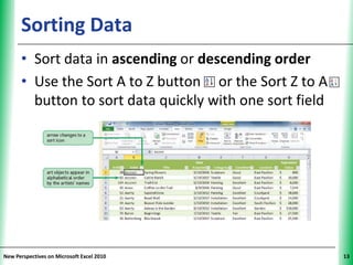 Sorting Data                                    XP


      • Sort data in ascending or descending order
      • Use the Sort A to Z button or the Sort Z to A
        button to sort data quickly with one sort field




New Perspectives on Microsoft Excel 2010                   13
 