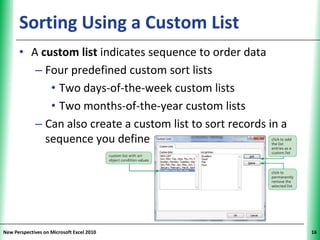 Sorting Using a Custom List                               XP

      • A custom list indicates sequence to order data
         – Four predefined custom sort lists
            • Two days-of-the-week custom lists
            • Two months-of-the-year custom lists
         – Can also create a custom list to sort records in a
           sequence you define




New Perspectives on Microsoft Excel 2010                             16
 