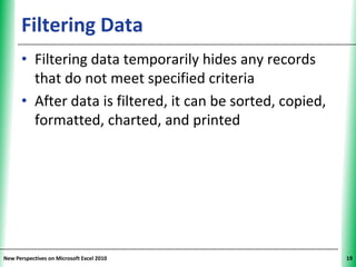 Filtering Data                                    XP


      • Filtering data temporarily hides any records
        that do not meet specified criteria
      • After data is filtered, it can be sorted, copied,
        formatted, charted, and printed




New Perspectives on Microsoft Excel 2010                     19
 