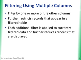 Filtering Using Multiple Columns               XP


      • Filter by one or more of the other columns
      • Further restricts records that appear in a
        filtered table
      • Each additional filter is applied to currently
        filtered data and further reduces records that
        are displayed




New Perspectives on Microsoft Excel 2010                  22
 