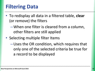 Filtering Data                                   XP


      • To redisplay all data in a filtered table, clear
        (or remove) the filters
         – When one filter is cleared from a column,
           other filters are still applied
      • Selecting multiple filter Items
         – Uses the OR condition, which requires that
           only one of the selected criteria be true for
           a record to be displayed


New Perspectives on Microsoft Excel 2010                    23
 