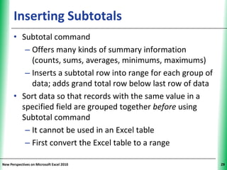 Inserting Subtotals                                   XP

      • Subtotal command
         – Offers many kinds of summary information
           (counts, sums, averages, minimums, maximums)
         – Inserts a subtotal row into range for each group of
           data; adds grand total row below last row of data
      • Sort data so that records with the same value in a
        specified field are grouped together before using
        Subtotal command
         – It cannot be used in an Excel table
         – First convert the Excel table to a range

New Perspectives on Microsoft Excel 2010                         29
 