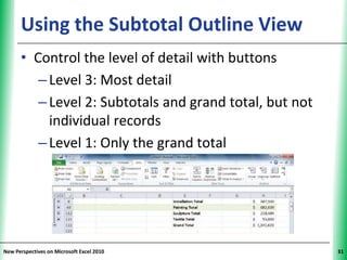 Using the Subtotal Outline View                    XP


      • Control the level of detail with buttons
         – Level 3: Most detail
         – Level 2: Subtotals and grand total, but not
           individual records
         – Level 1: Only the grand total




New Perspectives on Microsoft Excel 2010                      31
 