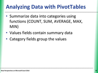 Analyzing Data with PivotTables          XP


      • Summarize data into categories using
        functions (COUNT, SUM, AVERAGE, MAX,
        MIN)
      • Values fields contain summary data
      • Category fields group the values




New Perspectives on Microsoft Excel 2010            35
 