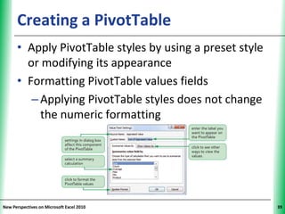 Creating a PivotTable                           XP


      • Apply PivotTable styles by using a preset style
        or modifying its appearance
      • Formatting PivotTable values fields
         – Applying PivotTable styles does not change
           the numeric formatting




New Perspectives on Microsoft Excel 2010                   39
 