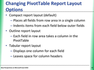 Changing PivotTable Report Layout                         XP
      Options
      • Compact report layout (default)
         – Places all fields from row area in a single column
         – Indents items from each field below outer fields
      • Outline report layout
         – Each field in row area takes a column in the
           PivotTable
      • Tabular report layout
         – Displays one column for each field
         – Leaves space for column headers


New Perspectives on Microsoft Excel 2010                             41
 