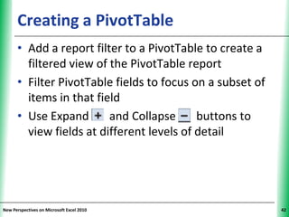 Creating a PivotTable                            XP


      • Add a report filter to a PivotTable to create a
        filtered view of the PivotTable report
      • Filter PivotTable fields to focus on a subset of
        items in that field
      • Use Expand       and Collapse      buttons to
        view fields at different levels of detail




New Perspectives on Microsoft Excel 2010                    42
 