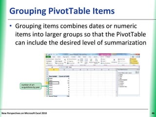 Grouping PivotTable Items                      XP


      • Grouping items combines dates or numeric
        items into larger groups so that the PivotTable
        can include the desired level of summarization




New Perspectives on Microsoft Excel 2010                  46
 