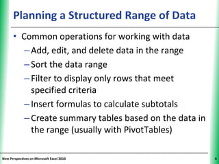 Planning a Structured Range of Data          XP


      • Common operations for working with data
         – Add, edit, and delete data in the range
         – Sort the data range
         – Filter to display only rows that meet
           specified criteria
         – Insert formulas to calculate subtotals
         – Create summary tables based on the data in
           the range (usually with PivotTables)

New Perspectives on Microsoft Excel 2010                6
 