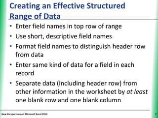 Creating an Effective Structured              XP
      Range of Data
      • Enter field names in top row of range
      • Use short, descriptive field names
      • Format field names to distinguish header row
        from data
      • Enter same kind of data for a field in each
        record
      • Separate data (including header row) from
        other information in the worksheet by at least
        one blank row and one blank column
New Perspectives on Microsoft Excel 2010                 7
 