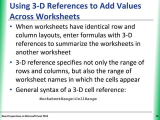 Using 3-D References to Add Values                XP
      Across Worksheets
      • When worksheets have identical row and
        column layouts, enter formulas with 3-D
        references to summarize the worksheets in
        another worksheet
      • 3-D reference specifies not only the range of
        rows and columns, but also the range of
        worksheet names in which the cells appear
      • General syntax of a 3-D cell reference:


New Perspectives on Microsoft Excel 2010                     10
 