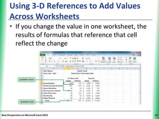 Using 3-D References to Add Values            XP
      Across Worksheets
      • If you change the value in one worksheet, the
        results of formulas that reference that cell
        reflect the change




New Perspectives on Microsoft Excel 2010                 13
 