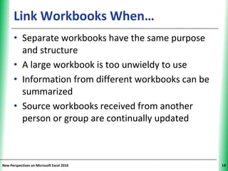 Link Workbooks When…                        XP


      • Separate workbooks have the same purpose
        and structure
      • A large workbook is too unwieldy to use
      • Information from different workbooks can be
        summarized
      • Source workbooks received from another
        person or group are continually updated



New Perspectives on Microsoft Excel 2010               19
 