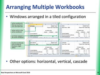 Arranging Multiple Workbooks                     XP


      • Windows arranged in a tiled configuration




      • Other options: horizontal, vertical, cascade

New Perspectives on Microsoft Excel 2010                    21
 
