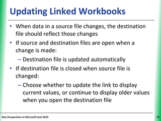 Updating Linked Workbooks                              XP

      • When data in a source file changes, the destination
        file should reflect those changes
      • If source and destination files are open when a
        change is made:
         – Destination file is updated automatically
      • If destination file is closed when source file is
        changed:
         – Choose whether to update the link to display
            current values, or continue to display older values
            when you open the destination file

New Perspectives on Microsoft Excel 2010                          23
 