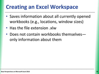 Creating an Excel Workspace                  XP


      • Saves information about all currently opened
        workbooks (e.g., locations, window sizes)
      • Has the file extension .xlw
      • Does not contain workbooks themselves—
        only information about them




New Perspectives on Microsoft Excel 2010                26
 