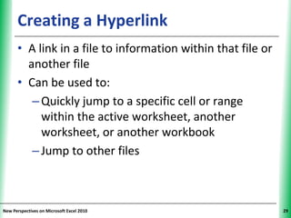 Creating a Hyperlink                               XP


      • A link in a file to information within that file or
        another file
      • Can be used to:
         – Quickly jump to a specific cell or range
           within the active worksheet, another
           worksheet, or another workbook
         – Jump to other files



New Perspectives on Microsoft Excel 2010                      29
 