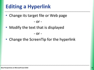 Editing a Hyperlink                        XP


      • Change its target file or Web page
                       - or -
      • Modify the text that is displayed
                       - or -
      • Change the ScreenTip for the hyperlink




New Perspectives on Microsoft Excel 2010              31
 