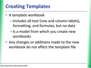 Creating Templates                               XP


      • A template workbook
        – Includes all text (row and column labels),
           formatting, and formulas, but no data
        – Is a model from which you create new
           workbooks
      • Any changes or additions made to the new
        workbook do not affect the template file



New Perspectives on Microsoft Excel 2010                    32
 
