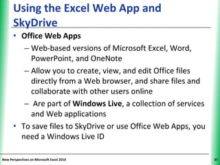 Using the Excel Web App and                          XP
      SkyDrive
      • Office Web Apps
         – Web-based versions of Microsoft Excel, Word,
           PowerPoint, and OneNote
         – Allow you to create, view, and edit Office files
           directly from a Web browser, and share files and
           collaborate with other users online
         – Are part of Windows Live, a collection of services
           and Web applications
      • To save files to SkyDrive or use Office Web Apps, you
        need a Windows Live ID

New Perspectives on Microsoft Excel 2010                        37
 