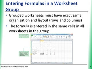 Entering Formulas in a Worksheet                XP
      Group
      • Grouped worksheets must have exact same
        organization and layout (rows and columns)
      • The formula is entered in the same cells in all
        worksheets in the group




New Perspectives on Microsoft Excel 2010                   6
 