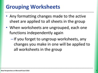 Grouping Worksheets                           XP


      • Any formatting changes made to the active
        sheet are applied to all sheets in the group
      • When worksheets are ungrouped, each one
        functions independently again
         – If you forget to ungroup worksheets, any
           changes you make in one will be applied to
           all worksheets in the group



New Perspectives on Microsoft Excel 2010                 7
 