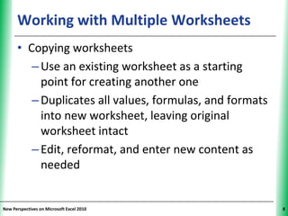 Working with Multiple Worksheets                XP


      • Copying worksheets
         – Use an existing worksheet as a starting
           point for creating another one
         – Duplicates all values, formulas, and formats
           into new worksheet, leaving original
           worksheet intact
         – Edit, reformat, and enter new content as
           needed


New Perspectives on Microsoft Excel 2010                   8
 