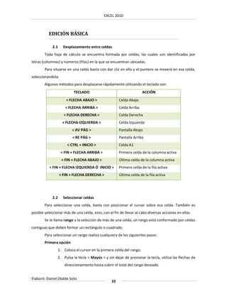 EXCEL 2010



          EDICIÓN BÁSICA

             2.1      Desplazamiento entre celdas
        Toda hoja de cálculo se encuentra formada por celdas, las cuales son identificadas por
letras (columnas) y números (filas) en la que se encuentran ubicadas.
        Para situarse en una celda basta con dar clic en ella y el puntero se moverá en esa celda,
seleccionándola.
        Algunos métodos para desplazarse rápidamente utilizando el teclado son:
                            TECLADO                                     ACCIÓN
                        < FLECHA ABAJO >                 Celda Abajo
                       < FLECHA ARRIBA >                 Celda Arriba
                      < FLECHA DERECHA >                 Celda Derecha
                     < FLECHA IZQUIERDA >                Celda Izquierda
                           < AV PÁG >                    Pantalla Abajo
                            < RE PÁG >                   Pantalla Arriba
                        < CTRL + INICIO >                Celda A1
                    < FIN + FLECHA ARRIBA >              Primera celda de la columna activa
                     < FIN + FLECHA ABAJO >              Última celda de la columna activa
           < FIN + FLECHA IZQUIERDA Ó INICIO >           Primera celda de la fila activa
                   < FIN + FLECHA DERECHA >              Última celda de la fila activa




             2.2      Seleccionar celdas
        Para seleccionar una celda, basta con posicionar el cursor sobre esa celda. También es
posible seleccionar más de una celda, esto, con el fin de llevar al cabo diversas acciones en ellas.
        Se le llama rango a la selección de más de una celda, un rango está conformado por celdas
contiguas que deben formar un rectángulo o cuadrado.
        Para seleccionar un rango realiza cualquiera de los siguientes pasos:
        Primera opción
                   1. Coloca el cursor en la primera celda del rango.
                   2. Pulsa la tecla < Mayús > y sin dejar de presionar la tecla, utiliza las flechas de
                       direccionamiento hasta cubrir el total del rango deseado.


Elaboró: Daniel Olalde Soto
                                                    10
 