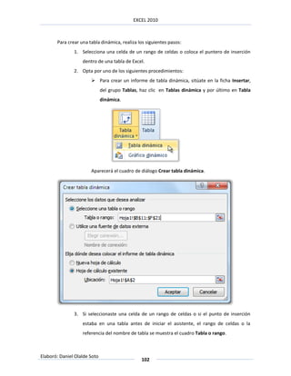 EXCEL 2010



       Para crear una tabla dinámica, realiza los siguientes pasos:
               1. Selecciona una celda de un rango de celdas o coloca el puntero de inserción
                   dentro de una tabla de Excel.
               2. Opta por uno de los siguientes procedimientos:
                        Para crear un informe de tabla dinámica, sitúate en la ficha Insertar,
                              del grupo Tablas, haz clic en Tablas dinámica y por último en Tabla
                              dinámica.




                       Aparecerá el cuadro de diálogo Crear tabla dinámica.




               3. Si seleccionaste una celda de un rango de celdas o si el punto de inserción
                   estaba en una tabla antes de iniciar el asistente, el rango de celdas o la
                   referencia del nombre de tabla se muestra el cuadro Tabla o rango.



Elaboró: Daniel Olalde Soto
                                                102
 