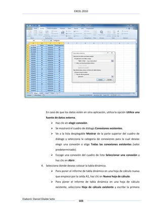 EXCEL 2010




                   En caso de que los datos estén en otra aplicación, utiliza la opción Utilice una
                   fuente de datos externa.
                        Haz clic en elegir conexión.
                        Se mostrará el cuadro de diálogo Conexiones existentes.
                        Ve a la lista desplegable Mostrar de la parte superior del cuadro de
                              diálogo y selecciona la categoría de conexiones para la cual deseas
                              elegir una conexión o elige Todas las conexiones existentes (valor
                              predeterminado).
                        Escoge una conexión del cuadro de lista Seleccionar una conexión y
                              haz clic en Abrir.
               4. Selecciona donde deseas colocar la tabla dinámica.
                        Para poner el informe de tabla dinámica en una hoja de cálculo nueva
                              que empiece por la celda A1, haz clic en Nueva hoja de cálculo.
                        Para poner el informe de tabla dinámica en una hoja de cálculo
                              existente, selecciona Hoja de cálculo existente y escribe la primera



Elaboró: Daniel Olalde Soto
                                                   103
 