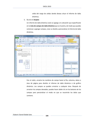 EXCEL 2010



                              celda del rango de celdas donde deseas situar el informe de tabla
                              dinámica.
               5. Da clic en Aceptar.
                   Un informe de tabla dinámica vacío se agrega a la ubicación que especificaste
                   en la Lista de campos de tabla dinámica que se muestra, de modo que puedes
                   comenzar a agregar campos, crear un diseño y personalizar el informe de tabla
                   dinámica.




                   Con el ratón, arrastra los nombres de campo hasta la fila, columna, datos o
                   área de página para diseñar el informe de tabla dinámica o de gráfico
                   dinámico. Los campos se pueden arrastrar a cualquier área. Después de
                   arrastrar los campos deseados, puedes hacer doble clic en los botones de los
                   campos para personalizar el modo en que se resumirán los datos que
                   contiene.




Elaboró: Daniel Olalde Soto
                                                104
 